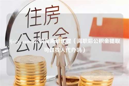 岳阳公积金离职代提（离职后公积金提取可以找人代办吗）