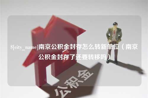 岳阳南京公积金封存怎么转新单位（南京公积金封存了还要转移吗）